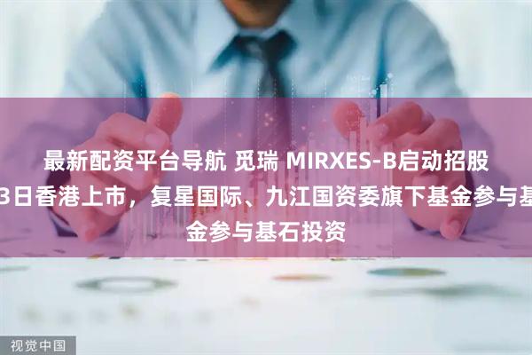 最新配资平台导航 觅瑞 MIRXES-B启动招股，5月23日香港上市，复星国际、九江国资委旗下基金参与基石投资