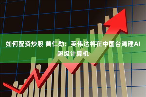 如何配资炒股 黄仁勋：英伟达将在中国台湾建AI超级计算机