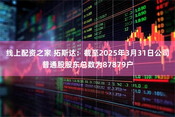 线上配资之家 拓斯达：截至2025年3月31日公司普通股股东总数为87879户
