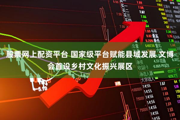 股票网上配资平台 国家级平台赋能县域发展 文博会首设乡村文化振兴展区