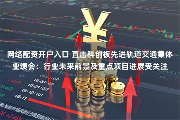 网络配资开户入口 直击科创板先进轨道交通集体业绩会：行业未来前景及重点项目进展受关注