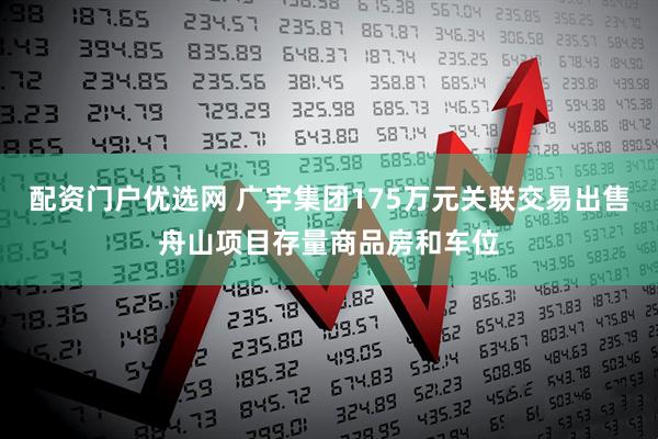 配资门户优选网 广宇集团175万元关联交易出售舟山项目存量商品房和车位