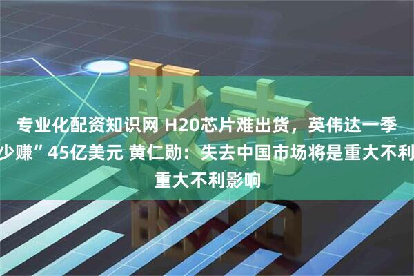 专业化配资知识网 H20芯片难出货，英伟达一季度“少赚”45亿美元 黄仁勋：失去中国市场将是重大不利影响