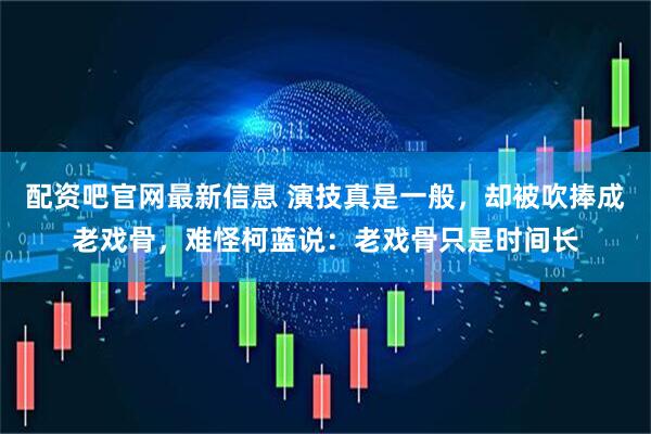 配资吧官网最新信息 演技真是一般，却被吹捧成老戏骨，难怪柯蓝说：老戏骨只是时间长