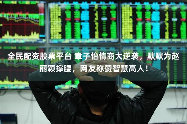 全民配资股票平台 章子怡情商大逆袭，默默为赵丽颖撑腰，网友称赞智慧高人！