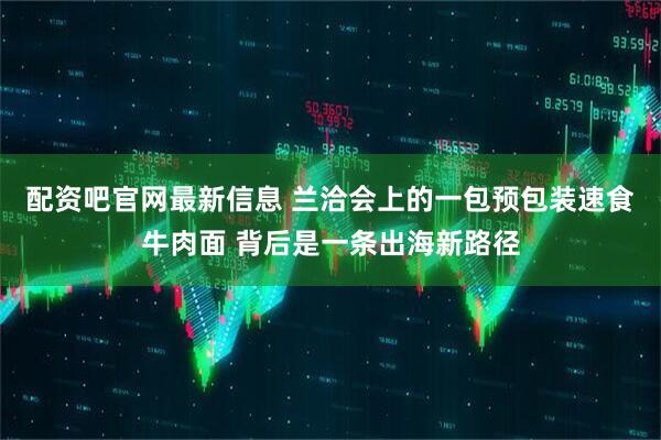 配资吧官网最新信息 兰洽会上的一包预包装速食牛肉面 背后是一条出海新路径