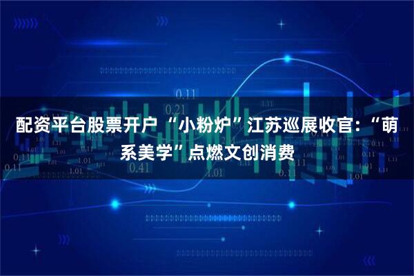 配资平台股票开户 “小粉炉”江苏巡展收官: “萌系美学”点燃文创消费