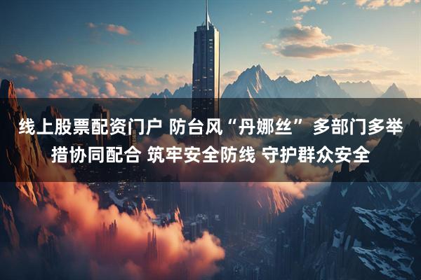 线上股票配资门户 防台风“丹娜丝” 多部门多举措协同配合 筑牢安全防线 守护群众安全
