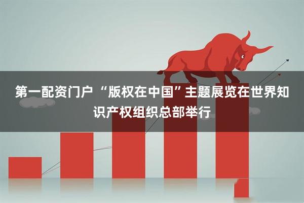 第一配资门户 “版权在中国”主题展览在世界知识产权组织总部举行