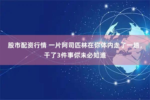 股市配资行情 一片阿司匹林在你体内走了一趟，干了3件事你未必知道