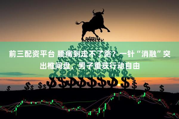 前三配资平台 腰痛到走不了路？一针“消融”突出椎间盘，男子重获行动自由