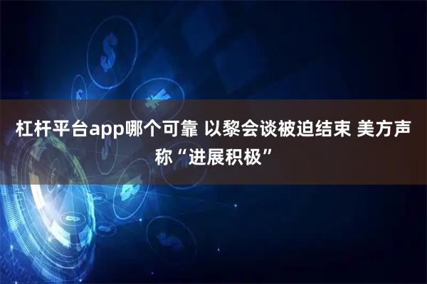 杠杆平台app哪个可靠 以黎会谈被迫结束 美方声称“进展积极”