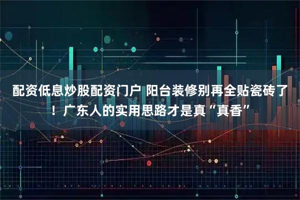 配资低息炒股配资门户 阳台装修别再全贴瓷砖了！广东人的实用思路才是真“真香”